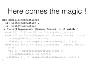 Here comes the magic !
def compileInstructions(!
i1: List[Instruction], !
i2: List[Instruction]!
): State[Playground, (Score, Score)] = i1 match {!
case Nil if i2 == Nil => State.gets(_.scores)!
case Nil => State[Playground, (Score, Score)] { s =>
(s.swapRobots(), s.scores) !
}.flatMap { _ => compileInstructions(i2, i1) }!
case head::tail => State[Playground, (Score, Score)] !
{ s =>!
val s1 = processInstruction(head)(s)!
(s1.swapRobots(), s1.scores)!
}.flatMap { _ => compileInstructions(i2, tail) }!
}

!

 