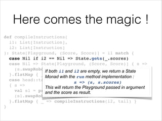 Here comes the magic !
def compileInstructions(!
i1: List[Instruction], !
i2: List[Instruction]!
): State[Playground, (Score, Score)] = i1 match {!
case Nil if i2 == Nil => State.gets(_.scores)!
case Nil => State[Playground, (Score, Score)] { s =>
(s.swapRobots(), i1 and i2 are!
s.scores) empty, we return a State
If both
}.flatMap { _ => compileInstructions(i2, i1) }!
Monad with the run method implementation :
case head::tail => State[Playground, (Score, Score)] !
s => (s, s.scores)!
{ s =>!
This will return the Playground passed in argument
val s1 = processInstruction(head)(s)!
and the score as result.
(s1.swapRobots(), s1.scores)!
}.flatMap { _ => compileInstructions(i2, tail) }!
}

!

 