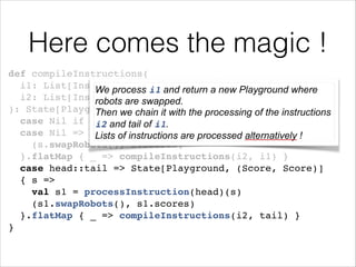 Here comes the magic !
def compileInstructions(!
i1: List[Instruction], i1 and return a new Playground where
We process !
i2: List[Instruction]!
robots are swapped.
): State[Playground, (Score, Score)] = i1 matchinstructions
Then we chain it with the processing of the {!
case Nil if i2 == Nil of i1.
i2 and tail => State.gets(_.scores)!
case Nil => State[Playground, (Score, Score)] { !s =>
Lists of instructions are processed alternatively
(s.swapRobots(), s.scores) !
}.flatMap { _ => compileInstructions(i2, i1) }!
case head::tail => State[Playground, (Score, Score)] !
{ s =>!
val s1 = processInstruction(head)(s)!
(s1.swapRobots(), s1.scores)!
}.flatMap { _ => compileInstructions(i2, tail) }!
}

!

 