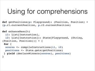 Using for comprehensions
def getPositions(p: Playground): (Position, Position) =
(p.r1.currentPosition, p.r2.currentPosition)!
!

def enhanceResult(!
i1: List[Instruction], !
i2: List[Instruction]): State[Playground, (String,
(Position, Position))] = {!
for {!
scores <- compileInstructions(i1, i2)!
positions <- State.gets(getPositions)!
} yield (declareWinners(scores), positions)!
}

 