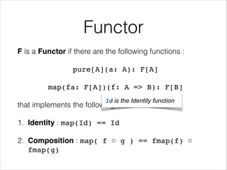 Functor
F is a Functor if there are the following functions :
pure[A](a: A): F[A]!
map(fa: F[A])(f: A => B): F[B]!
Id is the Identity function

that implements the following laws
1. Identity : map(Id) == Id!

2. Composition : map( f ○ g ) == fmap(f) ○
fmap(g)

 