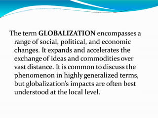 The term GLOBALIZATION encompasses a
range of social, political, and economic
changes. It expands and accelerates the
exchangeof ideas and commodities over
vast distance. It is common todiscuss the
phenomenon in highlygeneralized terms,
but globalization’s impacts are often best
understood at the local level.
 