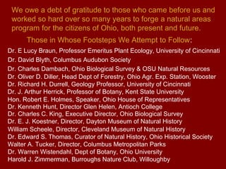 We owe a debt of gratitude to those who came before us and
 worked so hard over so many years to forge a natural areas
 program for the citizens of Ohio, both present and future.
      Those in Whose Footsteps We Attempt to Follow:
Dr. E Lucy Braun, Professor Emeritus Plant Ecology, University of Cincinnati
Dr. David Blyth, Columbus Audubon Society
Dr. Charles Dambach, Ohio Biological Survey & OSU Natural Resources
Dr. Oliver D. Diller, Head Dept of Forestry, Ohio Agr. Exp. Station, Wooster
Dr. Richard H. Durrell, Geology Professor, University of Cincinnati
Dr. J. Arthur Herrick, Professor of Botany, Kent State University
Hon. Robert E. Holmes, Speaker, Ohio House of Representatives
Dr. Kenneth Hunt, Director Glen Helen, Antioch College
Dr. Charles C. King, Executive Director, Ohio Biological Survey
Dr. E. J. Koestner, Director, Dayton Museum of Natural History
William Scheele, Director, Cleveland Museum of Natural History
Dr. Edward S. Thomas, Curator of Natural History, Ohio Historical Society
Walter A. Tucker, Director, Columbus Metropolitan Parks
Dr. Warren Wistendahl, Dept of Botany, Ohio University
Harold J. Zimmerman, Burroughs Nature Club, Willoughby
 