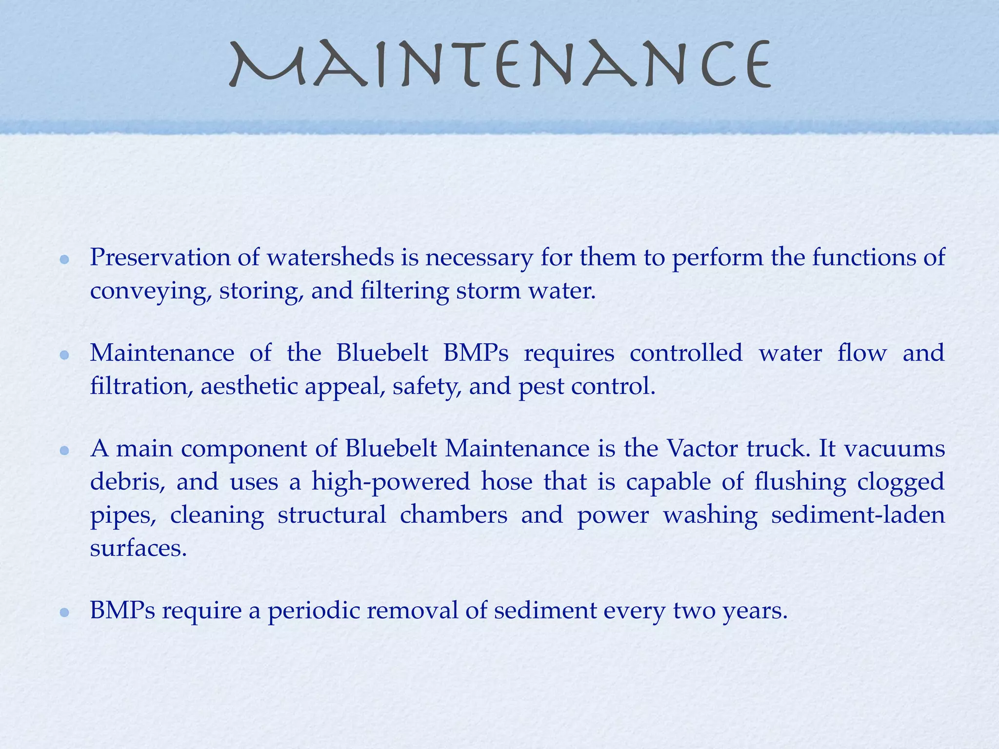 Maintenance

Preservation of watersheds is necessary for them to perform the functions of
conveying, storing, and ﬁltering storm water.

Maintenance of the Bluebelt BMPs requires controlled water ﬂow and
ﬁltration, aesthetic appeal, safety, and pest control.

A main component of Bluebelt Maintenance is the Vactor truck. It vacuums
debris, and uses a high-powered hose that is capable of ﬂushing clogged
pipes, cleaning structural chambers and power washing sediment-laden
surfaces.

BMPs require a periodic removal of sediment every two years.
 