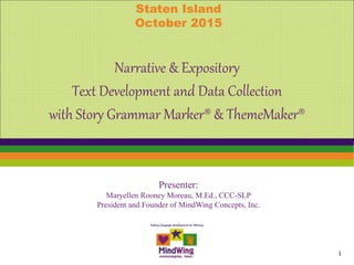 Presenter:
Maryellen Rooney Moreau, M.Ed., CCC-SLP
President and Founder of MindWing Concepts, Inc.
Narrative & Expository
Text Development and Data Collection
with Story Grammar Marker® & ThemeMaker®
Staten Island
October 2015
1
 