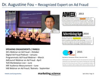 April 2016 / Page 15marketing.scienceconsulting group, inc.
linkedin.com/in/augustinefou
Dr. Augustine Fou – Recognized Expert on Ad Fraud
2013
2014
2015
SPEAKING ENGAGEMENTS / PANELS
4A’s Webinar on Ad Fraud – October
Digital Ad Fraud Podcast – January
Programmatic Ad Fraud Webinar – March
AdCouncil Webinar on Ad Fraud - April
TelX Marketplace Live – June
ARF Audience Measurement – June
IAB Webinar on Ad Fraud / Botnets - September
 