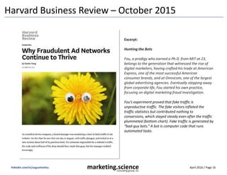 April 2016 / Page 16marketing.scienceconsulting group, inc.
linkedin.com/in/augustinefou
Harvard Business Review – October 2015
Excerpt:
Hunting the Bots
Fou, a prodigy who earned a Ph.D. from MIT at 23,
belongs to the generation that witnessed the rise of
digital marketers, having crafted his trade at American
Express, one of the most successful American
consumer brands, and at Omnicom, one of the largest
global advertising agencies. Eventually stepping away
from corporate life, Fou started his own practice,
focusing on digital marketing fraud investigation.
Fou’s experiment proved that fake traffic is
unproductive traffic. The fake visitors inflated the
traffic statistics but contributed nothing to
conversions, which stayed steady even after the traffic
plummeted (bottom chart). Fake traffic is generated by
“bad-guy bots.” A bot is computer code that runs
automated tasks.
 