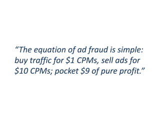 “The equation of ad fraud is simple:
buy traffic for $1 CPMs, sell ads for
$10 CPMs; pocket $9 of pure profit.”
 