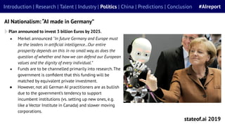 ● Merkel announced "In future Germany and Europe must
be the leaders in artiﬁcial intelligence...Our entire
prosperity depends on this in no small way, as does the
question of whether and how we can defend our European
values and the dignity of every individual.”
● Funds are to be channelled primarily into research. The
government is conﬁdent that this funding will be
matched by equivalent private investment.
● However, not all German AI practitioners are as bullish
due to the government’s tendency to support
incumbent institutions (vs. setting up new ones, e.g.
like a Vector Institute in Canada) and slower moving
corporations.
stateof.ai 2019
Introduction | Research | Talent | Industry | Politics | China | Predictions | Conclusion #AIreport
AI Nationalism: “AI made in Germany”
Plan announced to invest 3 billion Euros by 2025.
 
