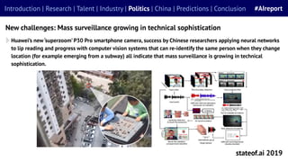 stateof.ai 2019
Introduction | Research | Talent | Industry | Politics | China | Predictions | Conclusion #AIreport
New challenges: Mass surveillance growing in technical sophistication
Huawei’s new‘superzoom’ P30 Pro smartphone camera, success by Chinese researchers applying neural networks
to lip reading and progress with computer vision systems that can re-identify the same person when they change
location (for example emerging from a subway) all indicate that mass surveillance is growing in technical
sophistication.
 