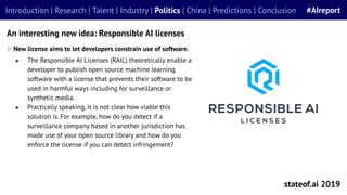 ● The Responsible AI Licenses (RAIL) theoretically enable a
developer to publish open source machine learning
software with a license that prevents their software to be
used in harmful ways including for surveillance or
synthetic media.
● Practically speaking, it is not clear how viable this
solution is. For example, how do you detect if a
surveillance company based in another jurisdiction has
made use of your open source library and how do you
enforce the license if you can detect infringement?
stateof.ai 2019
Introduction | Research | Talent | Industry | Politics | China | Predictions | Conclusion #AIreport
An interesting new idea: Responsible AI licenses
New license aims to let developers constrain use of software.
 