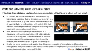 ● As children, we acquire complex skills and behaviors by
learning and practicing diverse strategies and behaviors in a
low-risk fashion, i.e. play time. Researchers used the concept
of supervised play to endow robots with control skills that
are more robust to perturbations compared to training using
expert skill-supervised demonstrations.
● Here, a human remotely teleoperates the robot in a
playground environment, interacting with all the objects
available in as many ways that they can think of. A human
operator provides the necessary properties of curiosity,
boredom, and affordance priors to guide rich object play.
Training a single robot using play to perform many complex tasks without having to relearn each from scratch.
What’s next in RL: Play-driven learning for robots
Introduction | Research | Talent | Industry | Politics | China | Predictions | Conclusion #AIreport
stateof.ai 2019
● Despite not being trained on task-speciﬁc data, this system is capable of generalizing to 18 complex
user-speciﬁed manipulation tasks with average success of 85.5%, outperforming individual models trained
on expert demonstrations (success of 70.3%).
 