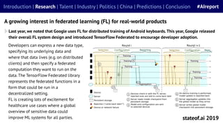 Last year, we noted that Google uses FL for distributed training of Android keyboards.This year, Google released
their overall FL system design and introduced TensorFlow Federated to encourage developer adoption.
A growing interest in federated learning (FL) for real-world products
stateof.ai 2019
Introduction | Research | Talent | Industry | Politics | China | Predictions | Conclusion #AIreport
Developers can express a new data type,
specifying its underlying data and
where that data lives (e.g. on distributed
clients) and then specify a federated
computation they want to run on the
data. The TensorFlow Federated library
represents the federated functions in a
form that could be run in a
decentralized setting.
FL is creating lots of excitement for
healthcare use cases where a global
overview of sensitive data could
improve ML systems for all parties.
 
