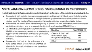 ● Prior AutoML work optimize hyperparameters or network architecture individually using RL. Unfortunately,
RL systems require a user to deﬁne an appropriate search space beforehand for the algorithm to use as a
starting point. The number of hyperparameters that can be optimized for each layer is also limited.
● Furthermore, the computations are extremely heavy. To generate the ﬁnal best network, many thousands of
candidate architectures have to be evaluated and trained, which requires >100k GPU hours.
Jointly optimising for hyperparameters, maximising network performance while minimising complexity and size.
AutoML: Evolutionary algorithms for neural network architecture and hyperparameters
stateof.ai 2019
Introduction | Research | Talent | Industry | Politics | China | Predictions | Conclusion #AIreport
● An alternative (Learning Evolutionary AI Framework:
LEAF) is to use evolutionary algorithms to conduct both
hyperparameter and network architecture optimisation,
ultimately yielding smaller and more effective
networks.
● For example, LEAF matches the performance of a
hand-crafted dataset-speciﬁc network (CheXNet) for
Chest X-Ray diagnostic classiﬁcation and outperforms
Google’s AutoML.
 