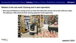 Robotics in the real world: Cleaning and in-store operations
Introduction | Research | Talent | Industry | Politics | China | Predictions | Conclusion #AIreport
stateof.ai 2019
Brain Corp and Walmart are scaling up from an initial 360 robotic ﬂoor cleaner trial to add 1,500 more robots.
This addresses a $5B commercial ﬂoor cleaning equipment market opportunity.
 