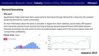 stateof.ai 2019
Introduction | Research | Talent | Industry | Politics | China | Predictions | Conclusion #AIreport
Demand forecasting
Why now?
Quantitative hedge funds have been using machine learning to forecast demand for a long time (for example
predicting demand for a given commodity).
As more information about the world is available in digital form (from satellites, social media, ERP systems
etc) it becomes possible to use machine learning to forecast demand beyond ﬁnance. With better demand
forecasts, businesses can take action to more accurately prepare supply and in the process reduce waste and
increase their proﬁtability.
 