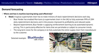 Introduction | Research | Talent | Industry | Politics | China | Predictions | Conclusion #AIreport
Demand forecasting
Where and how is machine learning being used effectively?
● Retail: A typical supermarket chain has to make millions of stock replenishment decisions each day.
○ Blue Yonder has enabled Morrisons (a supermarket chain in the UK) to fully automate 99% of 20M
daily replenishment decisions and in the process improved its proﬁtability and reduced waste.
○ Beyond replenishment, Blue Yonder is applying reinforcement learning to do automated dynamic
pricing. This is particularly effective for items that are perishable or subject to consumer trends.
○ The long term vision for the company is to fully automate the entire supply chain from manufacturer
to the customer.
Selected example:
 
