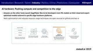 Amazon, on the other hand, launch SageMaker Neo to let developers train ML models on their cloud and export
optimised models tailored to speciﬁc edge hardware platforms.
stateof.ai 2019
Introduction | Research | Talent | Industry | Politics | China | Predictions | Conclusion #AIreport
AI hardware: Pushing compute and competition to the edge
Neo’s optimization and reduced resource usage techniques are open sourced at github.com/neo-ai
 