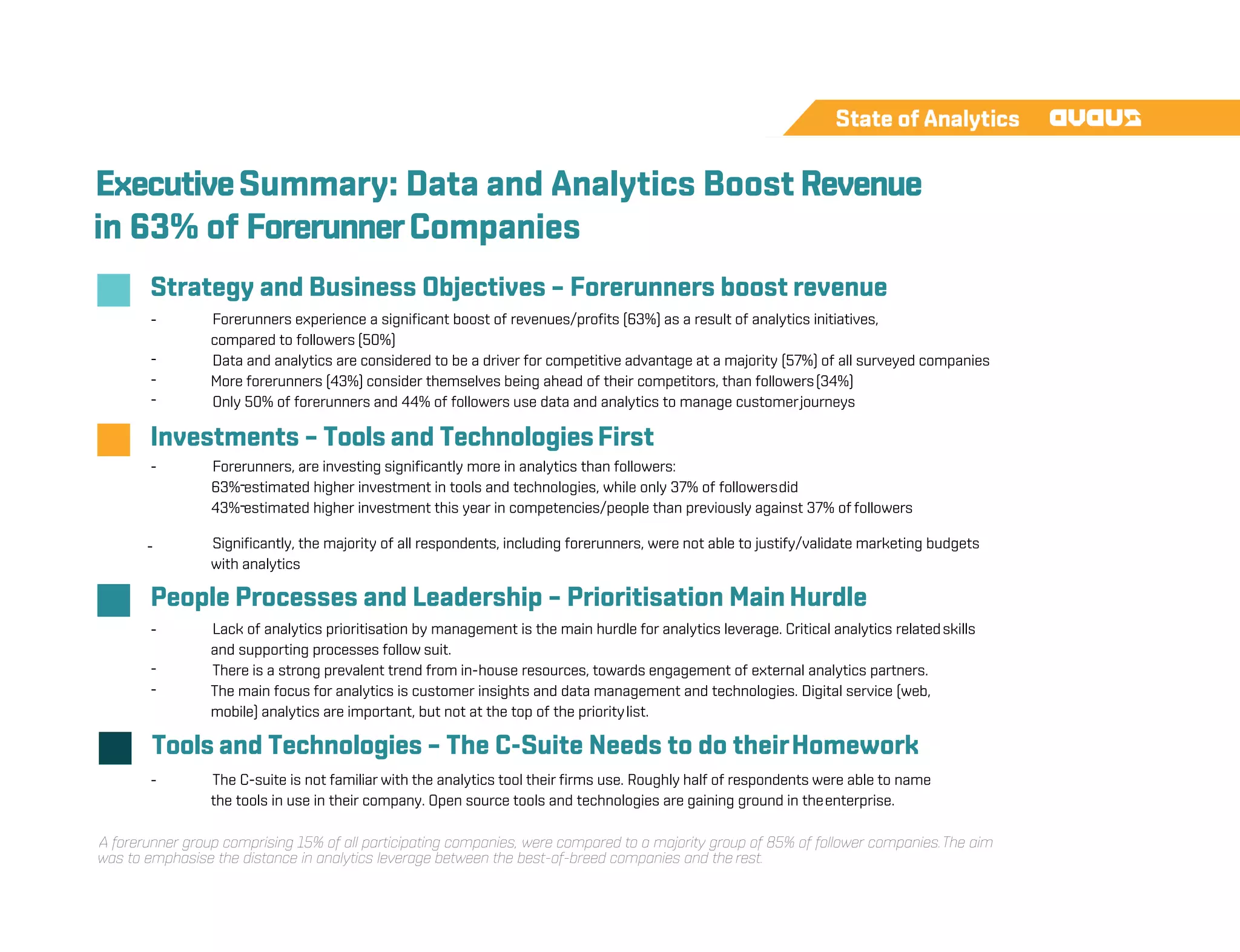 ExecutiveSummary: Data and Analytics Boost Revenue
in 63% of ForerunnerCompanies
Strategy and Business Objectives – Forerunners boost revenue
-
-
-
-
Forerunners experience a significant boost of revenues/profits (63%) as a result of analytics initiatives,
compared to followers (50%)
Data and analytics are considered to be a driver for competitive advantage at a majority (57%) of all surveyed companies
More forerunners (43%) consider themselves being ahead of their competitors, than followers(34%)
Only 50% of forerunners and 44% of followers use data and analytics to manage customerjourneys
Investments – Tools and TechnologiesFirst
- Forerunners, are investing significantly more in analytics than followers:
-
-
63% estimated higher investment in tools and technologies, while only 37% of followersdid
43% estimated higher investment this year in competencies/people than previously against 37% of followers
- Significantly, the majority of all respondents, including forerunners, were not able to justify/validate marketing budgets
with analytics
People Processes and Leadership – Prioritisation Main Hurdle
-
-
-
Lack of analytics prioritisation by management is the main hurdle for analytics leverage. Critical analytics relatedskills
and supporting processes follow suit.
There is a strong prevalent trend from in-house resources, towards engagement of external analytics partners.
The main focus for analytics is customer insights and data management and technologies. Digital service (web,
mobile) analytics are important, but not at the top of the prioritylist.
Tools and Technologies – The C-Suite Needs to do theirHomework
- The C-suite is not familiar with the analytics tool their firms use. Roughly half of respondents were able to name
the tools in use in their company. Open source tools and technologies are gaining ground in theenterprise.
A forerunner group comprising 15% of all participating companies, were compared to a majority group of 85% of follower companies.The aim
was to emphasise the distance in analytics leverage between the best-of-breed companies and the rest.
 