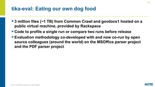 | 12 |
© 2019 The MITRE Corporation. All rights reserved.
tika-eval: Eating our own dog food
▪ 3 million files (~1 TB) from Common Crawl and govdocs1 hosted on a
public virtual machine, provided by Rackspace
▪ Code to profile a single run or compare two runs before release
▪ Evaluation methodology co-developed with and now co-run by open
source colleagues (around the world) on the MSOffice parser project
and the PDF parser project
 