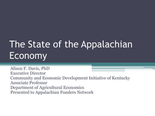 The State of the Appalachian
Economy
Alison F. Davis, PhD
Executive Director
Community and Economic Development Initiative of Kentucky
Associate Professor
Department of Agricultural Economics
Presented to Appalachian Funders Network
 