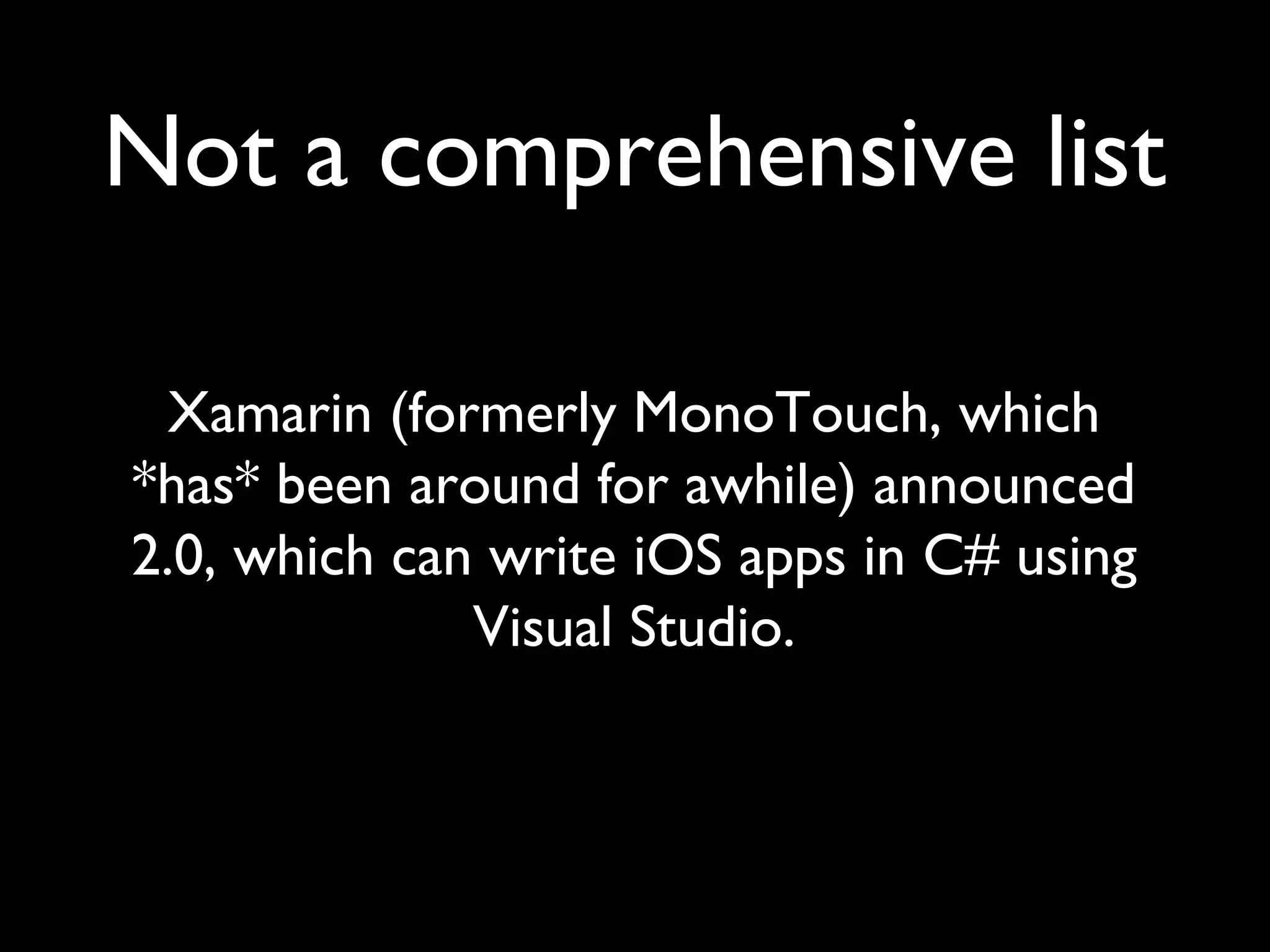 Not a comprehensive list

  Xamarin (formerly MonoTouch, which
*has* been around for awhile) announced
2.0, which can write iOS apps in C# using
              Visual Studio.
 