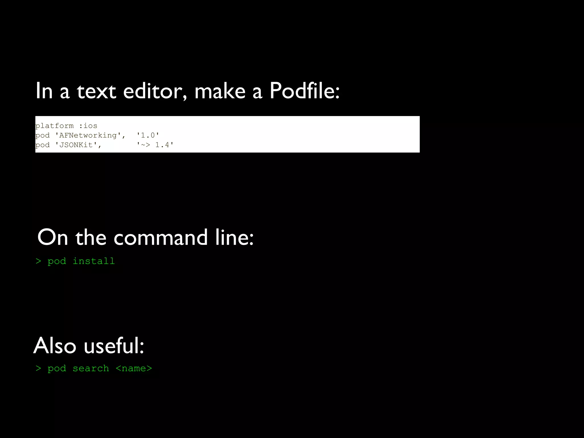 In a text editor, make a Podfile:
platform :ios
pod 'AFNetworking',   '1.0'
pod 'JSONKit',        '~> 1.4'




On the command line:
> pod install




Also useful:
> pod search <name>
 