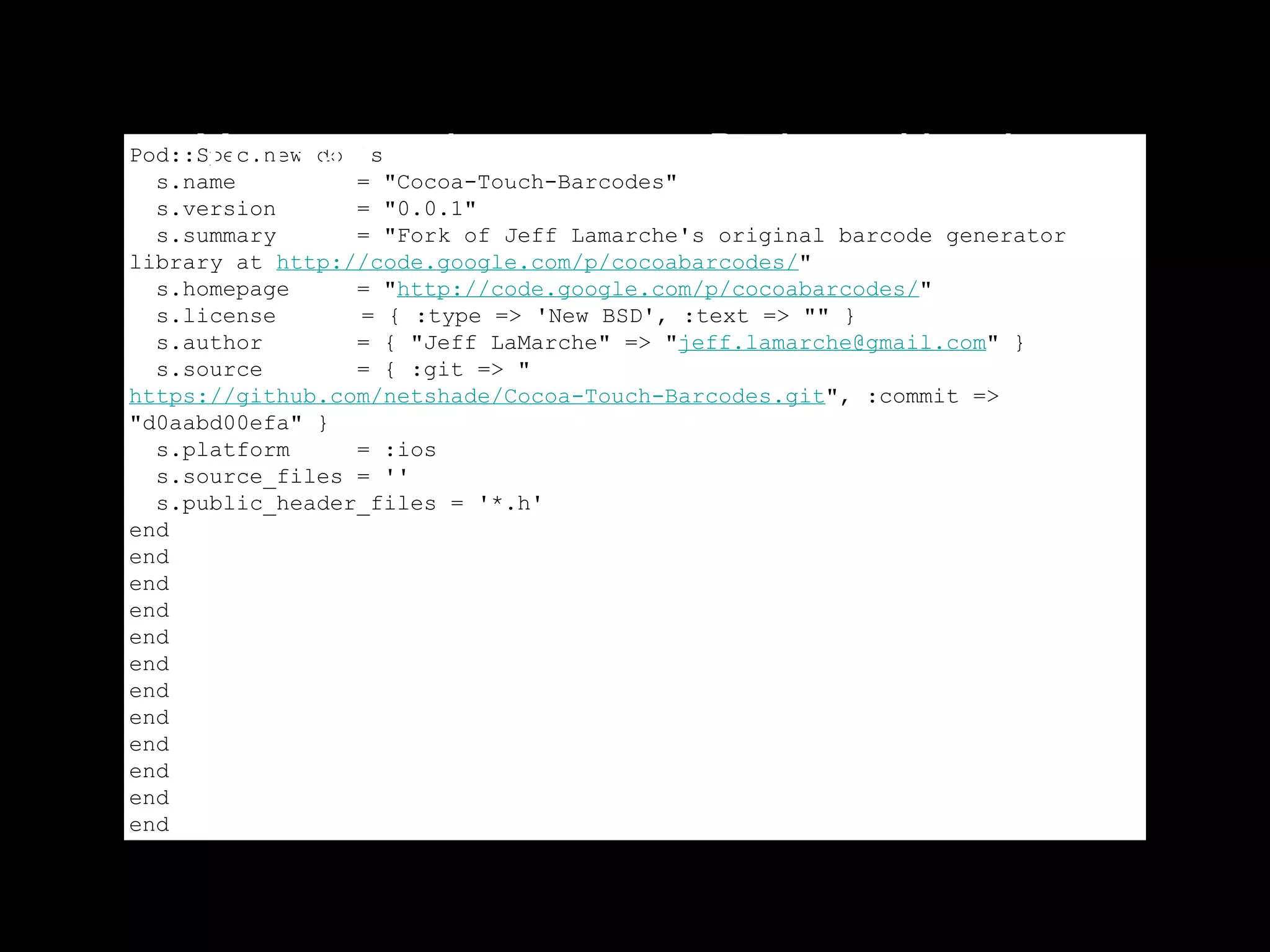 You can make you own Podspec like this:
Pod::Spec.new do |s|
  s.name         = "Cocoa-Touch-Barcodes"
  s.version      = "0.0.1"
  s.summary      = "Fork of Jeff Lamarche's original barcode generator
library at http://code.google.com/p/cocoabarcodes/"
  s.homepage     = "http://code.google.com/p/cocoabarcodes/"
  s.license      = { :type => 'New BSD', :text => "" }
  s.author       = { "Jeff LaMarche" => "jeff.lamarche@gmail.com" }
  s.source       = { :git => "
https://github.com/netshade/Cocoa-Touch-Barcodes.git", :commit =>
"d0aabd00efa" }
  s.platform     = :ios
  s.source_files = ''
  s.public_header_files = '*.h'
end
end
end
end
end
end
end
end
end
end
end
end
 