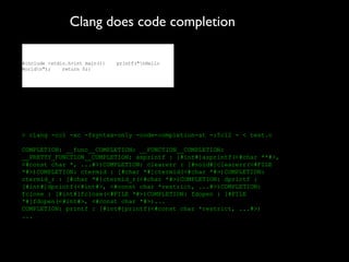 Clang does code completion

#include <stdio.h>int main(){   printf("nHello
Worldn");    return 0;}




> clang -cc1 -xc -fsyntax-only -code-completion-at -:5:12 - < test.c

COMPLETION: __func__COMPLETION: __FUNCTION__COMPLETION:
__PRETTY_FUNCTION__COMPLETION: asprintf : [#int#]asprintf(<#char **#>,
<#const char *, ...#>)COMPLETION: clearerr : [#void#]clearerr(<#FILE
*#>)COMPLETION: ctermid : [#char *#]ctermid(<#char *#>)COMPLETION:
ctermid_r : [#char *#]ctermid_r(<#char *#>)COMPLETION: dprintf :
[#int#]dprintf(<#int#>, <#const char *restrict, ...#>)COMPLETION:
fclose : [#int#]fclose(<#FILE *#>)COMPLETION: fdopen : [#FILE
*#]fdopen(<#int#>, <#const char *#>)...
COMPLETION: printf : [#int#]printf(<#const char *restrict, ...#>)
...
 