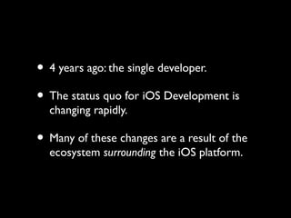 • 4 years ago: the single developer.
• The status quo for iOS Development is
  changing rapidly.

• Many of these changes are a result of the
  ecosystem surrounding the iOS platform.
 
