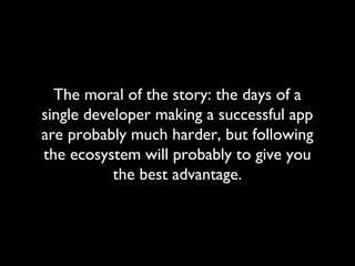 The moral of the story: the days of a
single developer making a successful app
are probably much harder, but following
the ecosystem will probably to give you
           the best advantage.
 