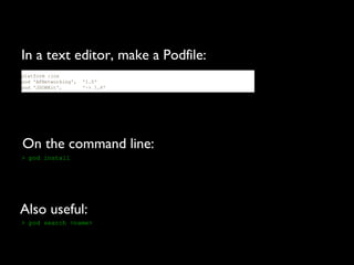 In a text editor, make a Podfile:
platform :ios
pod 'AFNetworking',   '1.0'
pod 'JSONKit',        '~> 1.4'




On the command line:
> pod install




Also useful:
> pod search <name>
 