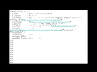 You can make you own Podspec like this:
Pod::Spec.new do |s|
  s.name         = "Cocoa-Touch-Barcodes"
  s.version      = "0.0.1"
  s.summary      = "Fork of Jeff Lamarche's original barcode generator
library at http://code.google.com/p/cocoabarcodes/"
  s.homepage     = "http://code.google.com/p/cocoabarcodes/"
  s.license      = { :type => 'New BSD', :text => "" }
  s.author       = { "Jeff LaMarche" => "jeff.lamarche@gmail.com" }
  s.source       = { :git => "
https://github.com/netshade/Cocoa-Touch-Barcodes.git", :commit =>
"d0aabd00efa" }
  s.platform     = :ios
  s.source_files = ''
  s.public_header_files = '*.h'
end
end
end
end
end
end
end
end
end
end
end
end
 
