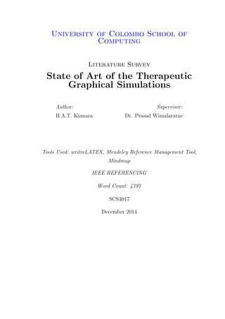 University of Colombo School of
Computing
Literature Survey
State of Art of the Therapeutic
Graphical Simulations
Author:
H.A.T. Kumara
Supervisor:
Dr. Prasad Wimalaratne
Tools Used: writreLATEX, Mendeley Reference Management Tool,
Mindmup
IEEE REFERENCING
Word Count: 4797
SCS3017
December 2014
 