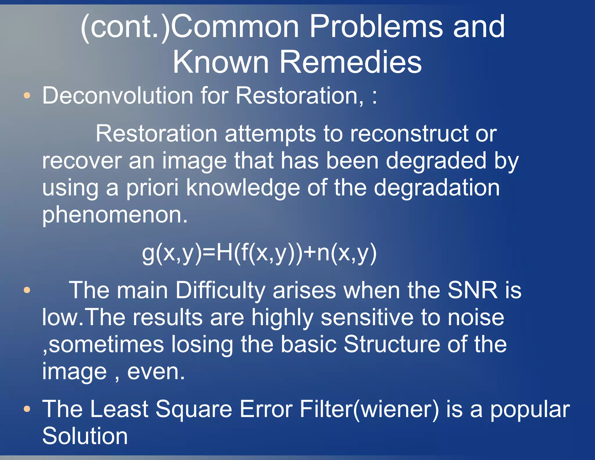 (cont.)Common Problems and
Known Remedies
● Deconvolution for Restoration, :
Restoration attempts to reconstruct or
recover an image that has been degraded by
using a priori knowledge of the degradation
phenomenon.
g(x,y)=H(f(x,y))+n(x,y)
● The main Difficulty arises when the SNR is
low.The results are highly sensitive to noise
,sometimes losing the basic Structure of the
image , even.
● The Least Square Error Filter(wiener) is a popular
Solution
 