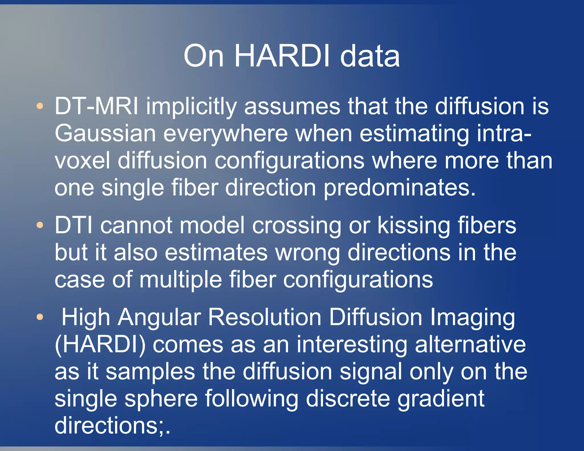 On HARDI data
● DT-MRI implicitly assumes that the diffusion is
Gaussian everywhere when estimating intra-
voxel diffusion configurations where more than
one single fiber direction predominates.
● DTI cannot model crossing or kissing fibers
but it also estimates wrong directions in the
case of multiple fiber configurations
● High Angular Resolution Diffusion Imaging
(HARDI) comes as an interesting alternative
as it samples the diffusion signal only on the
single sphere following discrete gradient
directions;.
 