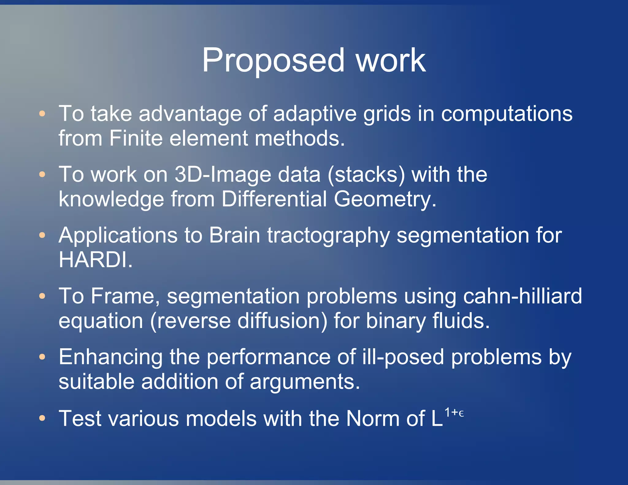 Proposed work
● To take advantage of adaptive grids in computations
from Finite element methods.
● To work on 3D-Image data (stacks) with the
knowledge from Differential Geometry.
● Applications to Brain tractography segmentation for
HARDI.
● To Frame, segmentation problems using cahn-hilliard
equation (reverse diffusion) for binary fluids.
● Enhancing the performance of ill-posed problems by
suitable addition of arguments.
●
Test various models with the Norm of L1+ϵ
 