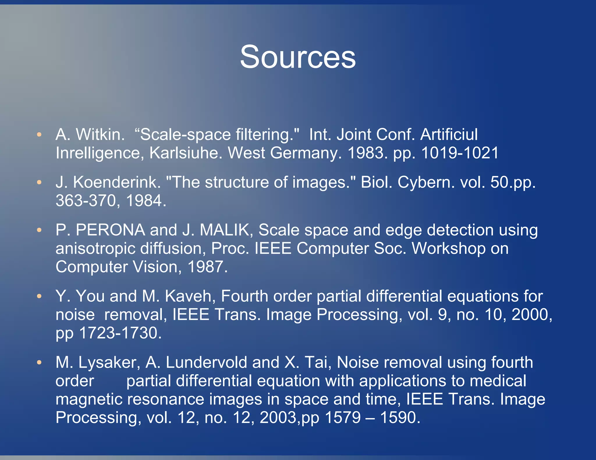 Sources
● A. Witkin. “Scale-space filtering." Int. Joint Conf. Artificiul
Inrelligence, Karlsiuhe. West Germany. 1983. pp. 1019-1021
● J. Koenderink. "The structure of images." Biol. Cybern. vol. 50.pp.
363-370, 1984.
● P. PERONA and J. MALIK, Scale space and edge detection using
anisotropic diffusion, Proc. IEEE Computer Soc. Workshop on
Computer Vision, 1987.
● Y. You and M. Kaveh, Fourth order partial differential equations for
noise removal, IEEE Trans. Image Processing, vol. 9, no. 10, 2000,
pp 1723-1730.
● M. Lysaker, A. Lundervold and X. Tai, Noise removal using fourth
order partial differential equation with applications to medical
magnetic resonance images in space and time, IEEE Trans. Image
Processing, vol. 12, no. 12, 2003,pp 1579 – 1590.
 