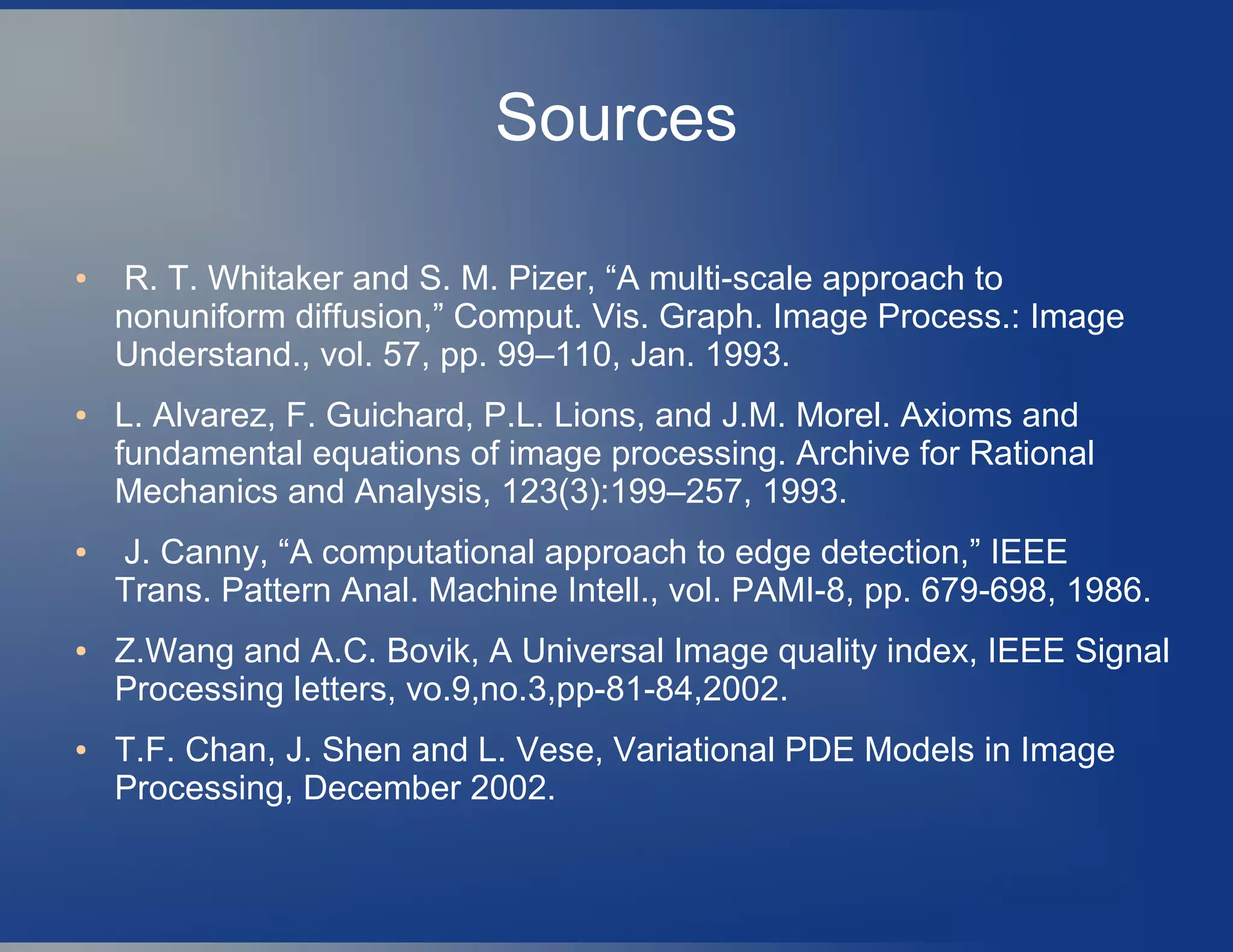 Sources
● R. T. Whitaker and S. M. Pizer, “A multi-scale approach to
nonuniform diffusion,” Comput. Vis. Graph. Image Process.: Image
Understand., vol. 57, pp. 99–110, Jan. 1993.
● L. Alvarez, F. Guichard, P.L. Lions, and J.M. Morel. Axioms and
fundamental equations of image processing. Archive for Rational
Mechanics and Analysis, 123(3):199–257, 1993.
● J. Canny, “A computational approach to edge detection,” IEEE
Trans. Pattern Anal. Machine Intell., vol. PAMI-8, pp. 679-698, 1986.
● Z.Wang and A.C. Bovik, A Universal Image quality index, IEEE Signal
Processing letters, vo.9,no.3,pp-81-84,2002.
● T.F. Chan, J. Shen and L. Vese, Variational PDE Models in Image
Processing, December 2002.
 