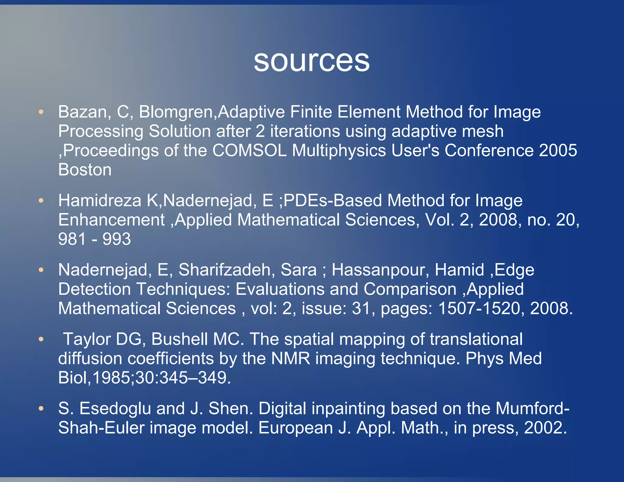 sources
● Bazan, C, Blomgren,Adaptive Finite Element Method for Image
Processing Solution after 2 iterations using adaptive mesh
,Proceedings of the COMSOL Multiphysics User's Conference 2005
Boston
● Hamidreza K,Nadernejad, E ;PDEs-Based Method for Image
Enhancement ,Applied Mathematical Sciences, Vol. 2, 2008, no. 20,
981 - 993
● Nadernejad, E, Sharifzadeh, Sara ; Hassanpour, Hamid ,Edge
Detection Techniques: Evaluations and Comparison ,Applied
Mathematical Sciences , vol: 2, issue: 31, pages: 1507-1520, 2008.
● Taylor DG, Bushell MC. The spatial mapping of translational
diffusion coefficients by the NMR imaging technique. Phys Med
Biol,1985;30:345–349.
● S. Esedoglu and J. Shen. Digital inpainting based on the Mumford-
Shah-Euler image model. European J. Appl. Math., in press, 2002.
 