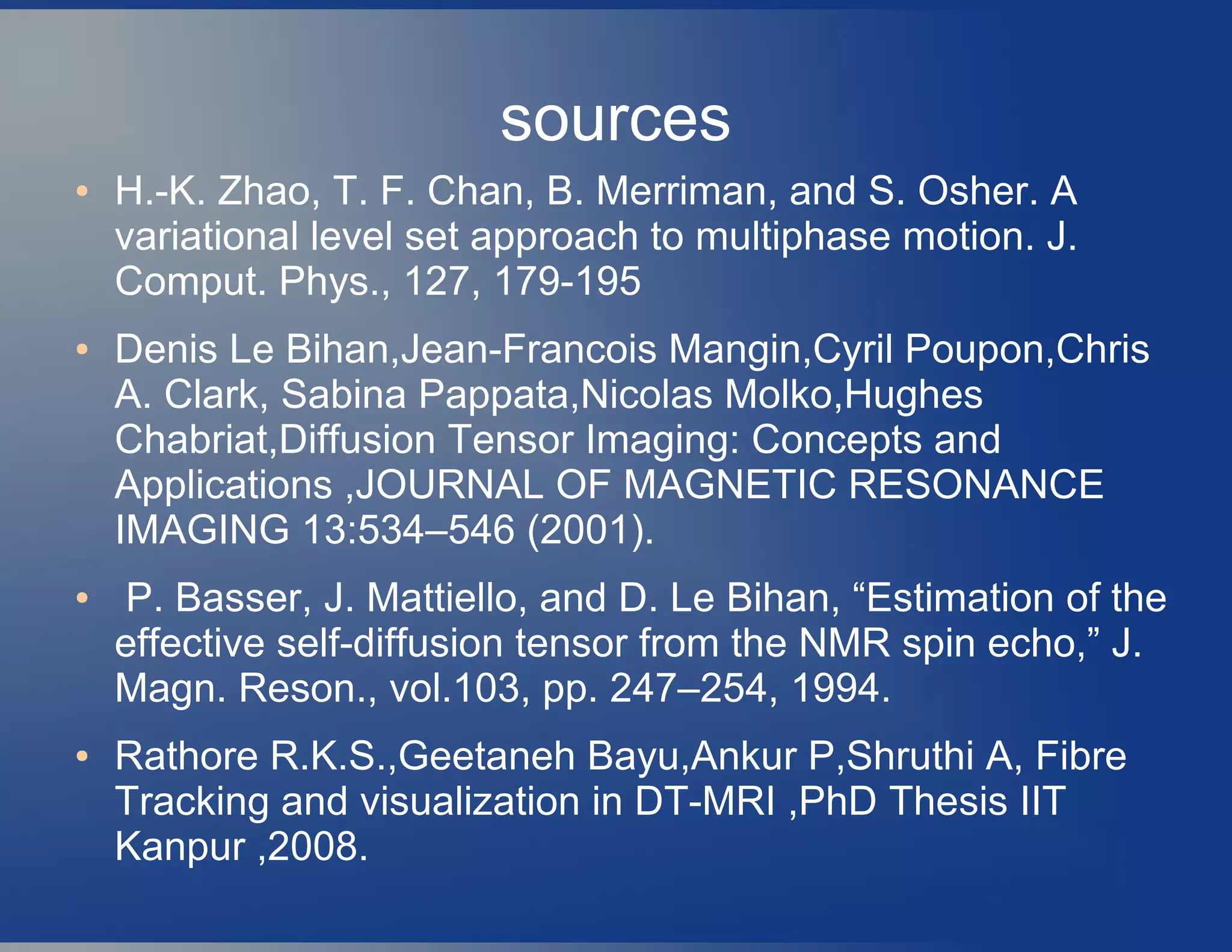 sources
● H.-K. Zhao, T. F. Chan, B. Merriman, and S. Osher. A
variational level set approach to multiphase motion. J.
Comput. Phys., 127, 179-195
● Denis Le Bihan,Jean-Francois Mangin,Cyril Poupon,Chris
A. Clark, Sabina Pappata,Nicolas Molko,Hughes
Chabriat,Diffusion Tensor Imaging: Concepts and
Applications ,JOURNAL OF MAGNETIC RESONANCE
IMAGING 13:534–546 (2001).
● P. Basser, J. Mattiello, and D. Le Bihan, “Estimation of the
effective self-diffusion tensor from the NMR spin echo,” J.
Magn. Reson., vol.103, pp. 247–254, 1994.
● Rathore R.K.S.,Geetaneh Bayu,Ankur P,Shruthi A, Fibre
Tracking and visualization in DT-MRI ,PhD Thesis IIT
Kanpur ,2008.
 