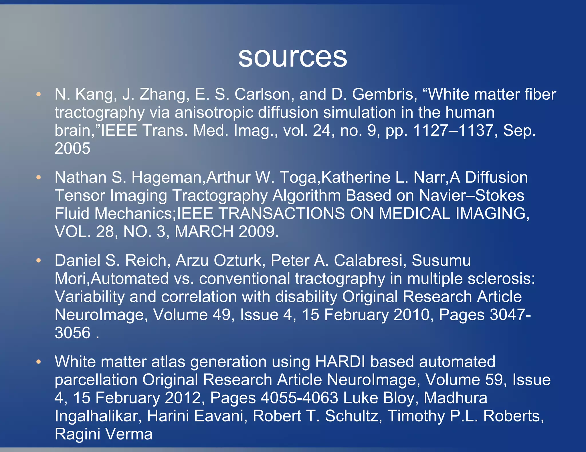 sources
● N. Kang, J. Zhang, E. S. Carlson, and D. Gembris, “White matter fiber
tractography via anisotropic diffusion simulation in the human
brain,”IEEE Trans. Med. Imag., vol. 24, no. 9, pp. 1127–1137, Sep.
2005
● Nathan S. Hageman,Arthur W. Toga,Katherine L. Narr,A Diffusion
Tensor Imaging Tractography Algorithm Based on Navier–Stokes
Fluid Mechanics;IEEE TRANSACTIONS ON MEDICAL IMAGING,
VOL. 28, NO. 3, MARCH 2009.
● Daniel S. Reich, Arzu Ozturk, Peter A. Calabresi, Susumu
Mori,Automated vs. conventional tractography in multiple sclerosis:
Variability and correlation with disability Original Research Article
NeuroImage, Volume 49, Issue 4, 15 February 2010, Pages 3047-
3056 .
● White matter atlas generation using HARDI based automated
parcellation Original Research Article NeuroImage, Volume 59, Issue
4, 15 February 2012, Pages 4055-4063 Luke Bloy, Madhura
Ingalhalikar, Harini Eavani, Robert T. Schultz, Timothy P.L. Roberts,
Ragini Verma
 