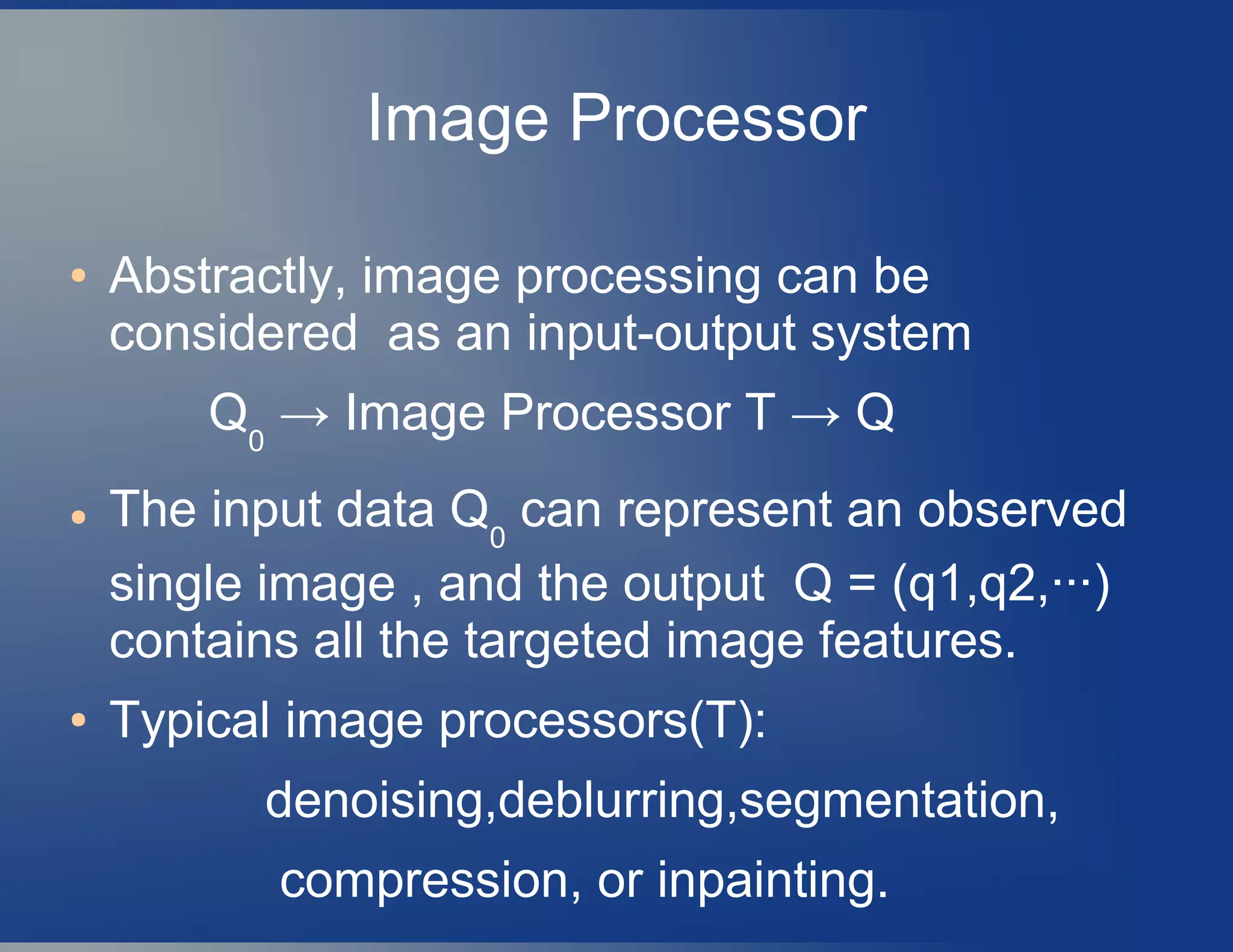 Image Processor
● Abstractly, image processing can be
considered as an input-output system
Q0
→ Image Processor T → Q
● The input data Q0
can represent an observed
single image , and the output Q = (q1,q2,···)
contains all the targeted image features.
● Typical image processors(T):
denoising,deblurring,segmentation,
compression, or inpainting.
 