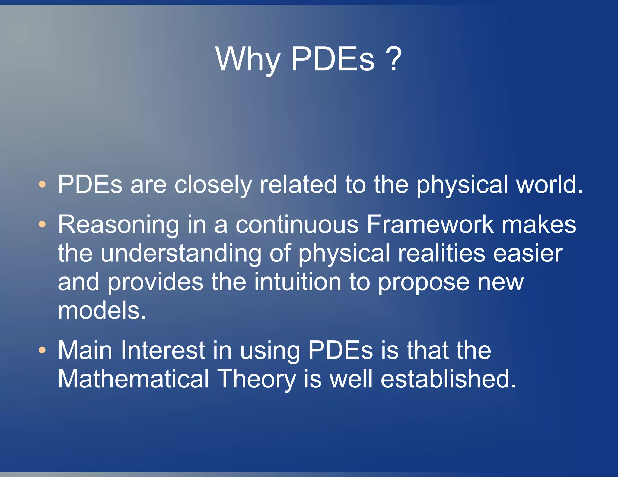 Why PDEs ?
● PDEs are closely related to the physical world.
● Reasoning in a continuous Framework makes
the understanding of physical realities easier
and provides the intuition to propose new
models.
● Main Interest in using PDEs is that the
Mathematical Theory is well established.
 