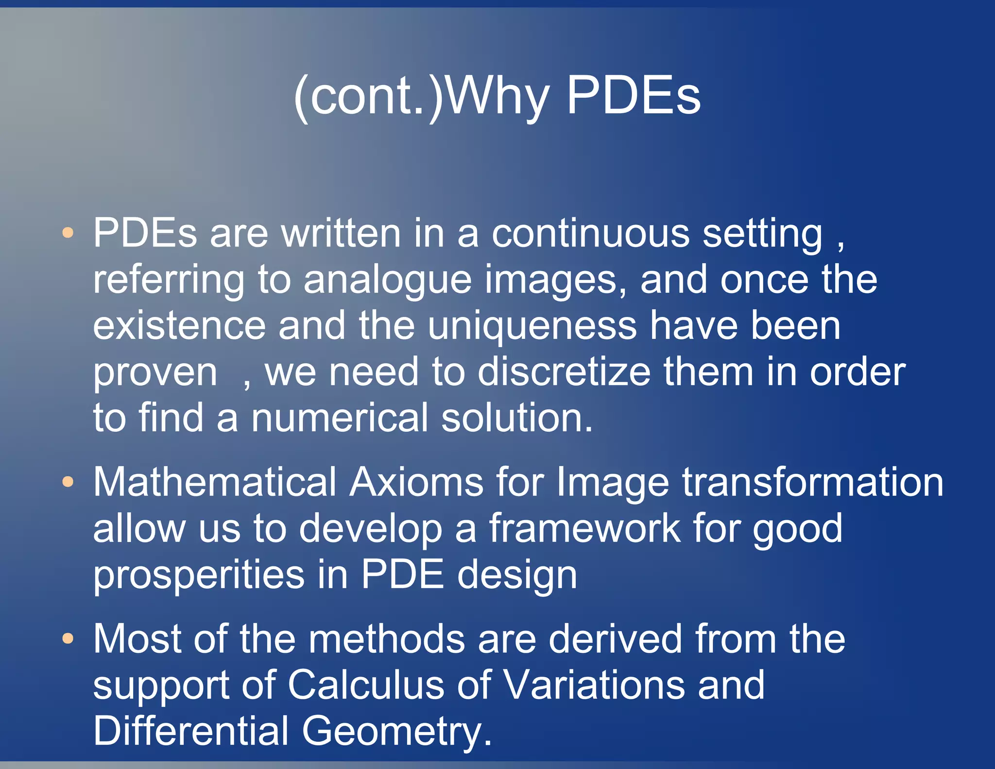 (cont.)Why PDEs
● PDEs are written in a continuous setting ,
referring to analogue images, and once the
existence and the uniqueness have been
proven , we need to discretize them in order
to find a numerical solution.
● Mathematical Axioms for Image transformation
allow us to develop a framework for good
prosperities in PDE design
● Most of the methods are derived from the
support of Calculus of Variations and
Differential Geometry.
 