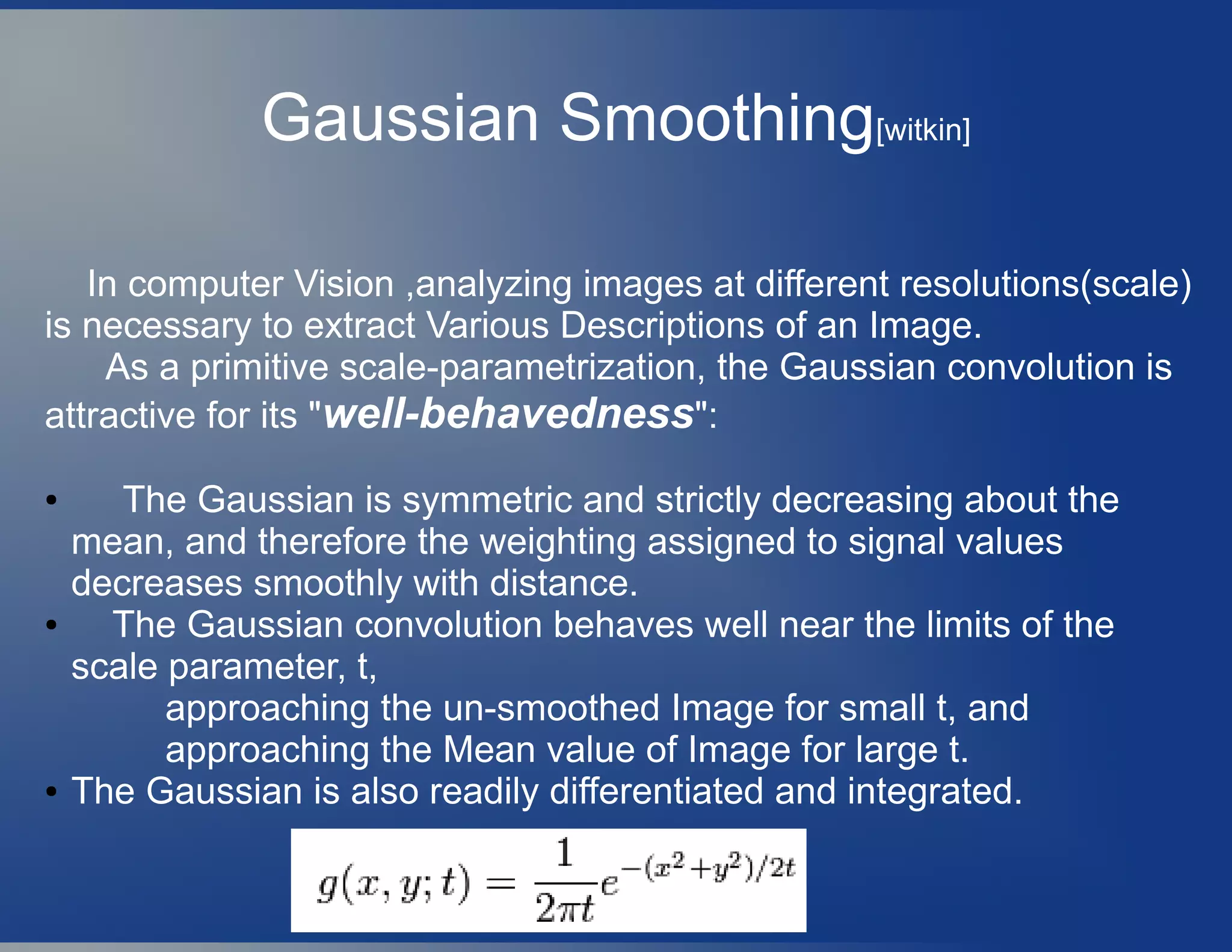 In computer Vision ,analyzing images at different resolutions(scale)
is necessary to extract Various Descriptions of an Image.
As a primitive scale-parametrization, the Gaussian convolution is
attractive for its "well-behavedness":
● The Gaussian is symmetric and strictly decreasing about the
mean, and therefore the weighting assigned to signal values
decreases smoothly with distance.
● The Gaussian convolution behaves well near the limits of the
scale parameter, t,
approaching the un-smoothed Image for small t, and
approaching the Mean value of Image for large t.
● The Gaussian is also readily differentiated and integrated.
Gaussian Smoothing[witkin]
 