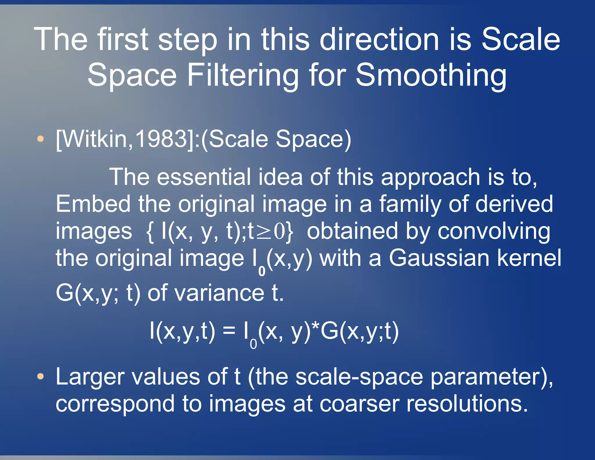 The first step in this direction is Scale
Space Filtering for Smoothing
● [Witkin,1983]:(Scale Space)
The essential idea of this approach is to,
Embed the original image in a family of derived
images { I(x, y, t);t≥0} obtained by convolving
the original image I0
(x,y) with a Gaussian kernel
G(x,y; t) of variance t.
I(x,y,t) = I0
(x, y)*G(x,y;t)
● Larger values of t (the scale-space parameter),
correspond to images at coarser resolutions.
 