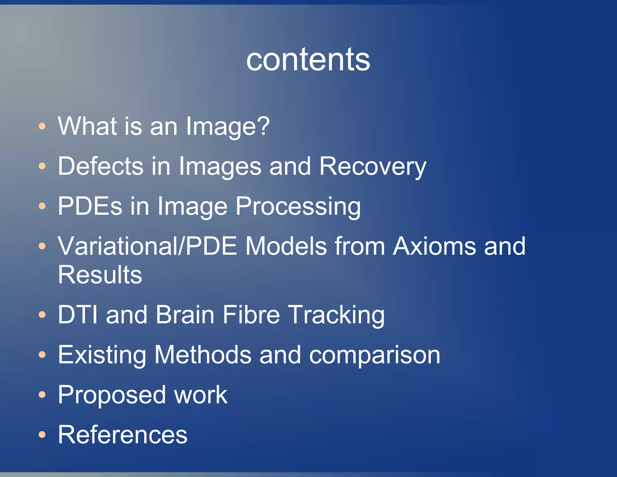 contents
● What is an Image?
● Defects in Images and Recovery
● PDEs in Image Processing
● Variational/PDE Models from Axioms and
Results
● DTI and Brain Fibre Tracking
● Existing Methods and comparison
● Proposed work
● References
 