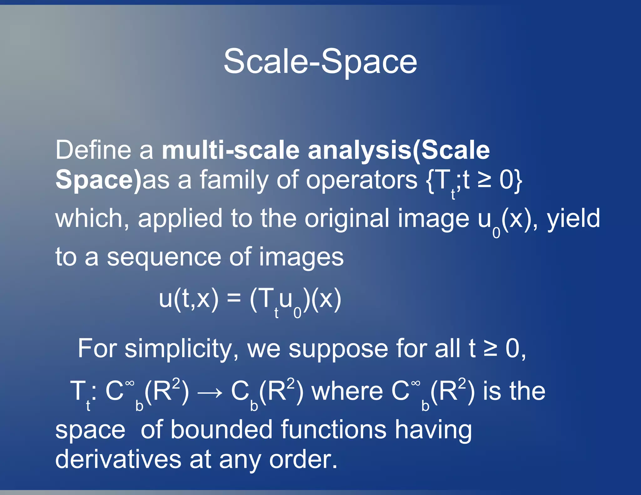 Scale-Space
Define a multi-scale analysis(Scale
Space)as a family of operators {Tt
;t ≥ 0}
which, applied to the original image u0
(x), yield
to a sequence of images
u(t,x) = (Tt
u0
)(x)
For simplicity, we suppose for all t ≥ 0,
Tt
: C∞
b
(R2
) → Cb
(R2
) where C∞
b
(R2
) is the
space of bounded functions having
derivatives at any order.
 