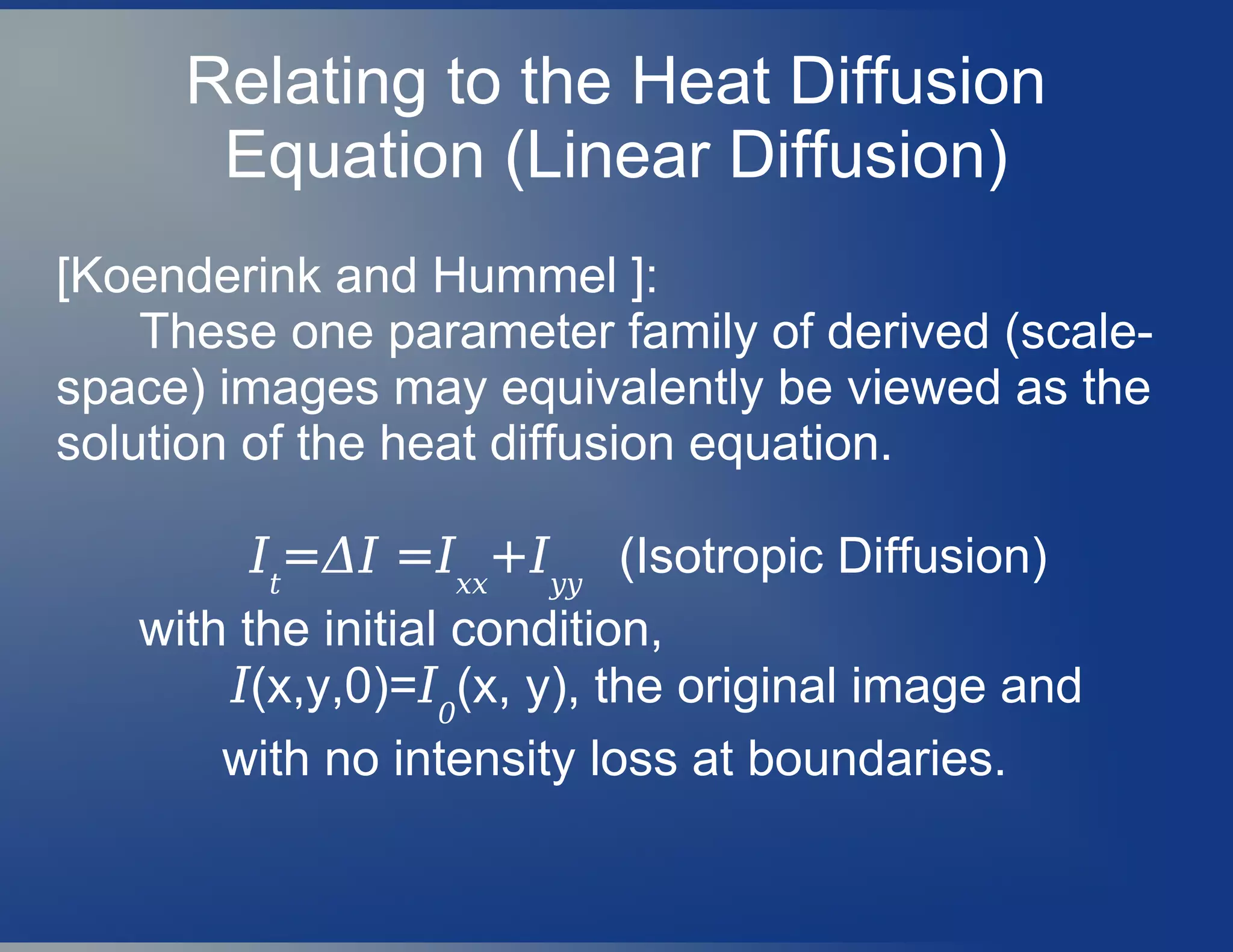 Relating to the Heat Diffusion
Equation (Linear Diffusion)
[Koenderink and Hummel ]:
These one parameter family of derived (scale-
space) images may equivalently be viewed as the
solution of the heat diffusion equation.
It
=ΔI =Ixx
+Iyy
(Isotropic Diffusion)
with the initial condition,
I(x,y,0)=I0
(x, y), the original image and
with no intensity loss at boundaries.
 